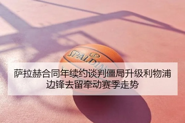 萨拉赫合同年续约谈判僵局升级利物浦边锋去留牵动赛季走势